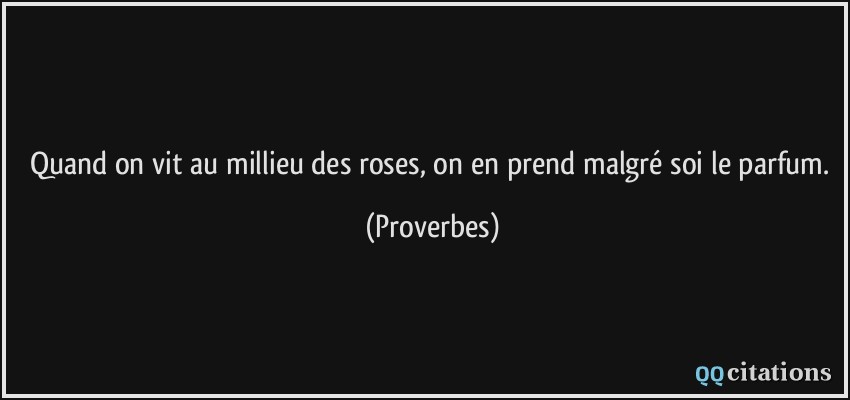Quand on vit au millieu des roses, on en prend malgré soi le parfum.  - Proverbes