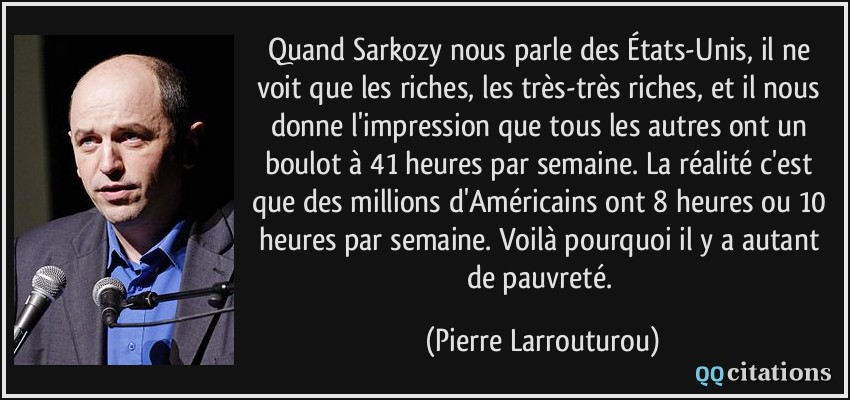 Quand Sarkozy nous parle des États-Unis, il ne voit que les riches, les très-très riches, et il nous donne l'impression que tous les autres ont un boulot à 41 heures par semaine. La réalité c'est que des millions d'Américains ont 8 heures ou 10 heures par semaine. Voilà pourquoi il y a autant de pauvreté.  - Pierre Larrouturou