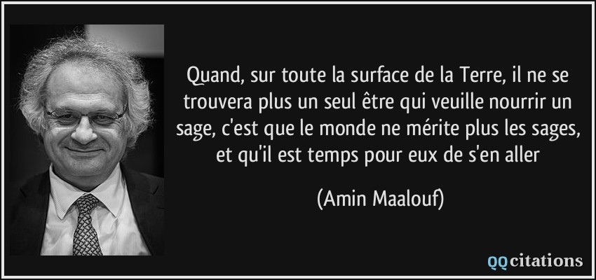 Quand, sur toute la surface de la Terre, il ne se trouvera plus un seul être qui veuille nourrir un sage, c'est que le monde ne mérite plus les sages, et qu'il est temps pour eux de s'en aller  - Amin Maalouf