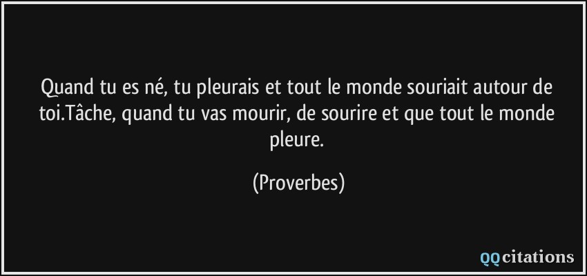 Quand tu es né, tu pleurais et tout le monde souriait autour de toi.Tâche, quand tu vas mourir, de sourire et que tout le monde pleure.  - Proverbes