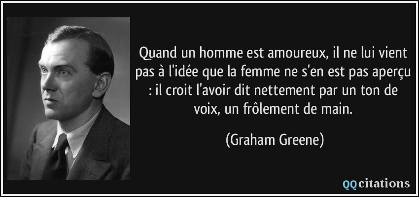 Quand un homme est amoureux, il ne lui vient pas à l'idée que la femme ne s'en est pas aperçu : il croit l'avoir dit nettement par un ton de voix, un frôlement de main.  - Graham Greene