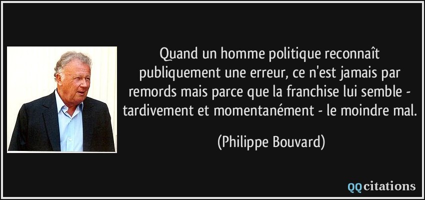 Quand un homme politique reconnaît publiquement une erreur, ce n'est jamais par remords mais parce que la franchise lui semble - tardivement et momentanément - le moindre mal.  - Philippe Bouvard