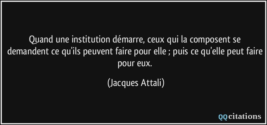 Quand une institution démarre, ceux qui la composent se demandent ce qu'ils peuvent faire pour elle ; puis ce qu'elle peut faire pour eux.  - Jacques Attali
