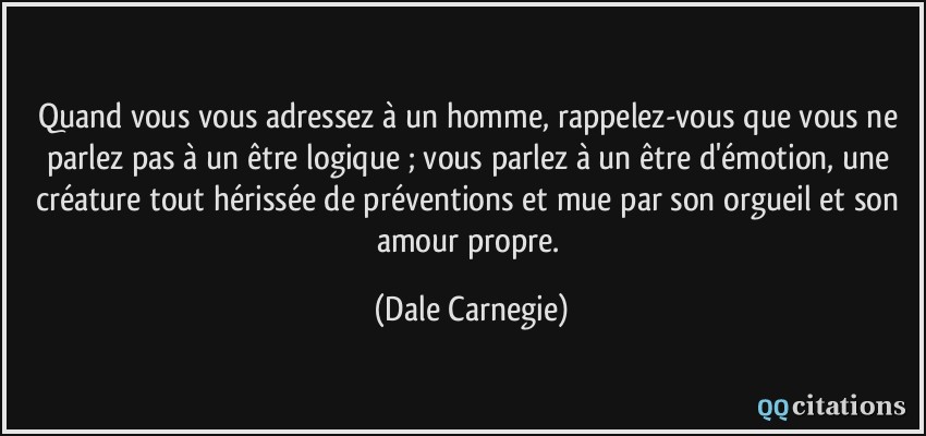 Quand vous vous adressez à un homme, rappelez-vous que vous ne parlez pas à un être logique ; vous parlez à un être d'émotion, une créature tout hérissée de préventions et mue par son orgueil et son amour propre.  - Dale Carnegie