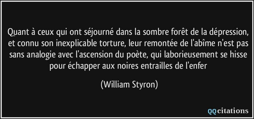 Quant à ceux qui ont séjourné dans la sombre forêt de la dépression, et connu son inexplicable torture, leur remontée de l'abîme n'est pas sans analogie avec l'ascension du poète, qui laborieusement se hisse pour échapper aux noires entrailles de l'enfer  - William Styron