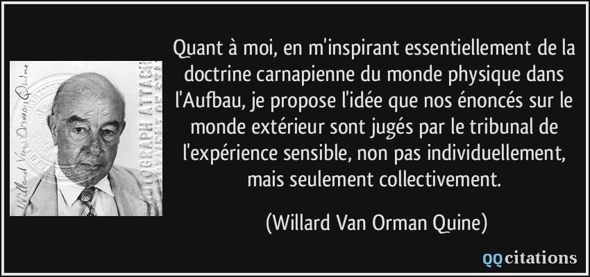 Quant à moi, en m'inspirant essentiellement de la doctrine carnapienne du monde physique dans l'Aufbau, je propose l'idée que nos énoncés sur le monde extérieur sont jugés par le tribunal de l'expérience sensible, non pas individuellement, mais seulement collectivement.  - Willard Van Orman Quine