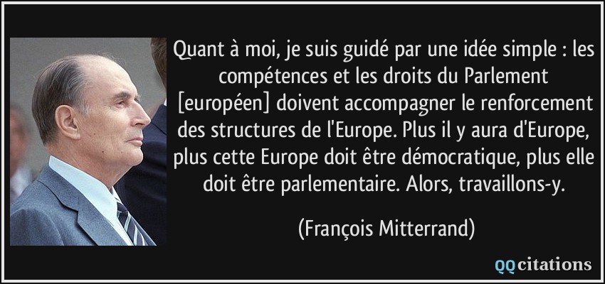 Quant à moi, je suis guidé par une idée simple : les compétences et les droits du Parlement [européen] doivent accompagner le renforcement des structures de l'Europe. Plus il y aura d'Europe, plus cette Europe doit être démocratique, plus elle doit être parlementaire. Alors, travaillons-y.  - François Mitterrand