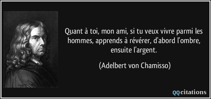 Quant à toi, mon ami, si tu veux vivre parmi les hommes, apprends à révérer, d'abord l'ombre, ensuite l'argent.  - Adelbert von Chamisso