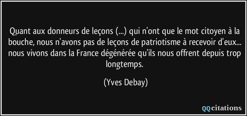 Quant aux donneurs de leçons (...) qui n'ont que le mot citoyen à la bouche, nous n'avons pas de leçons de patriotisme à recevoir d'eux... nous vivons dans la France dégénérée qu'ils nous offrent depuis trop longtemps.  - Yves Debay