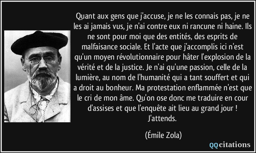 Quant aux gens que j'accuse, je ne les connais pas, je ne les ai jamais vus, je n'ai contre eux ni rancune ni haine. Ils ne sont pour moi que des entités, des esprits de malfaisance sociale. Et l'acte que j'accomplis ici n'est qu'un moyen révolutionnaire pour hâter l'explosion de la vérité et de la justice. Je n'ai qu'une passion, celle de la lumière, au nom de l'humanité qui a tant souffert et qui a droit au bonheur. Ma protestation enflammée n'est que le cri de mon âme. Qu'on ose donc me traduire en cour d'assises et que l'enquête ait lieu au grand jour ! J'attends.  - Émile Zola