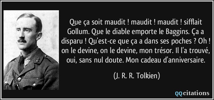 Que ça soit maudit ! maudit ! maudit ! sifflait Gollum. Que le diable emporte le Baggins. Ça a disparu ! Qu'est-ce que ça a dans ses poches ? Oh ! on le devine, on le devine, mon trésor. Il l'a trouvé, oui, sans nul doute. Mon cadeau d'anniversaire.  - J. R. R. Tolkien