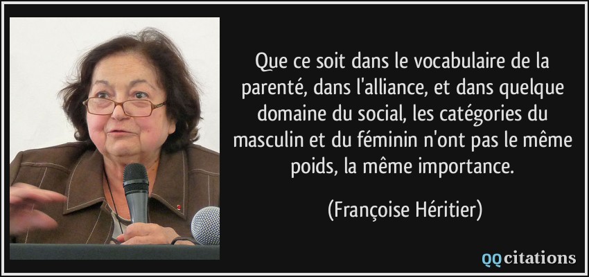 Que ce soit dans le vocabulaire de la parenté, dans l'alliance, et dans quelque domaine du social, les catégories du masculin et du féminin n'ont pas le même poids, la même importance.  - Françoise Héritier