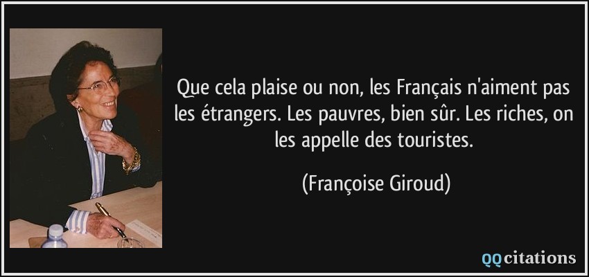 Que cela plaise ou non, les Français n'aiment pas les étrangers. Les pauvres, bien sûr. Les riches, on les appelle des touristes.  - Françoise Giroud