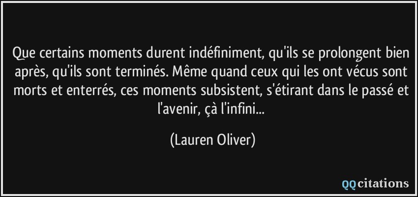 Que certains moments durent indéfiniment, qu'ils se prolongent bien après, qu'ils sont terminés. Même quand ceux qui les ont vécus sont morts et enterrés, ces moments subsistent, s'étirant dans le passé et l'avenir, çà l'infini...  - Lauren Oliver