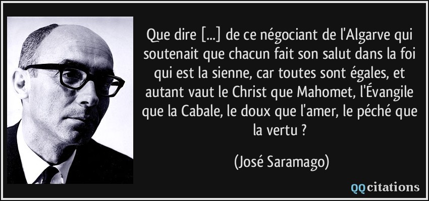 Que dire [...] de ce négociant de l'Algarve qui soutenait que chacun fait son salut dans la foi qui est la sienne, car toutes sont égales, et autant vaut le Christ que Mahomet, l'Évangile que la Cabale, le doux que l'amer, le péché que la vertu ?  - José Saramago