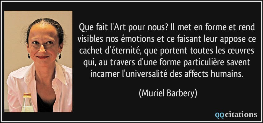 Que fait l'Art pour nous? Il met en forme et rend visibles nos émotions et ce faisant leur appose ce cachet d'éternité, que portent toutes les œuvres qui, au travers d'une forme particulière savent incarner l'universalité des affects humains.  - Muriel Barbery