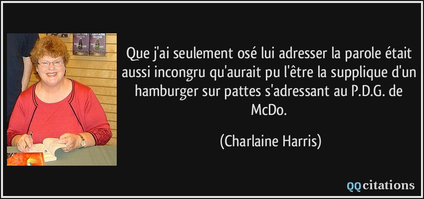 Que j'ai seulement osé lui adresser la parole était aussi incongru qu'aurait pu l'être la supplique d'un hamburger sur pattes s'adressant au P.D.G. de McDo.  - Charlaine Harris