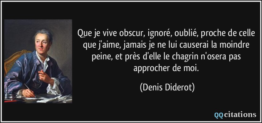Que je vive obscur, ignoré, oublié, proche de celle que j'aime, jamais je ne lui causerai la moindre peine, et près d'elle le chagrin n'osera pas approcher de moi.  - Denis Diderot