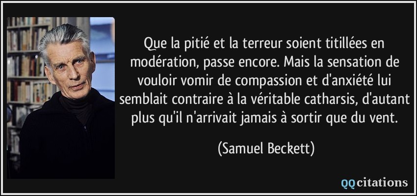 Que la pitié et la terreur soient titillées en modération, passe encore. Mais la sensation de vouloir vomir de compassion et d'anxiété lui semblait contraire à la véritable catharsis, d'autant plus qu'il n'arrivait jamais à sortir que du vent.  - Samuel Beckett