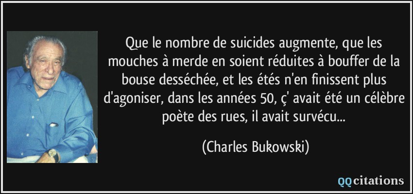 Que le nombre de suicides augmente, que les mouches à merde en soient réduites à bouffer de la bouse desséchée, et les étés n'en finissent plus d'agoniser, dans les années 50, ç' avait été un célèbre poète des rues, il avait survécu...  - Charles Bukowski