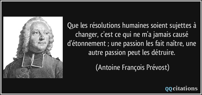 Que les résolutions humaines soient sujettes à changer, c'est ce qui ne m'a jamais causé d'étonnement ; une passion les fait naître, une autre passion peut les détruire.  - Antoine François Prévost