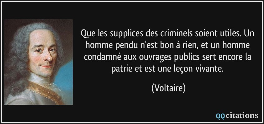 Que les supplices des criminels soient utiles. Un homme pendu n'est bon à rien, et un homme condamné aux ouvrages publics sert encore la patrie et est une leçon vivante.  - Voltaire