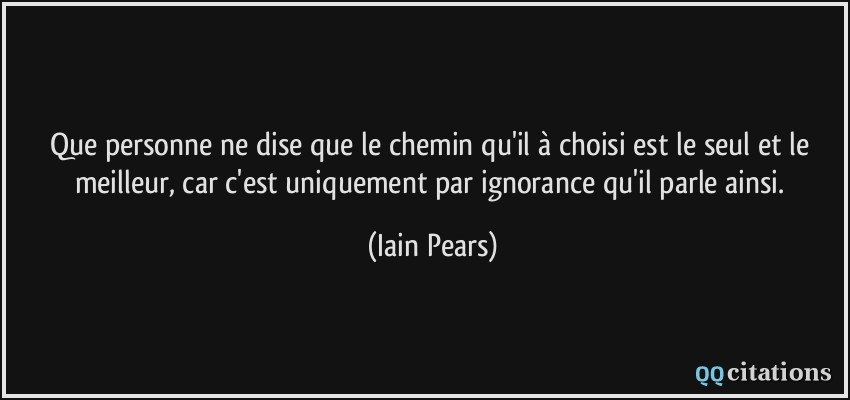 Que personne ne dise que le chemin qu'il à choisi est le seul et le meilleur, car c'est uniquement par ignorance qu'il parle ainsi.  - Iain Pears