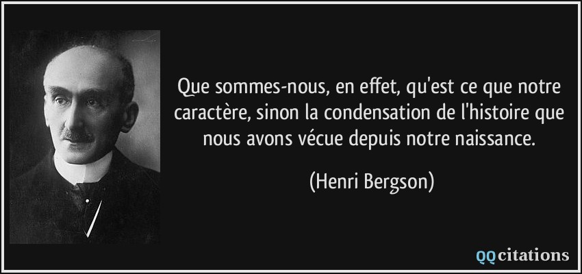 Que sommes-nous, en effet, qu'est ce que notre caractère, sinon la condensation de l'histoire que nous avons vécue depuis notre naissance.  - Henri Bergson