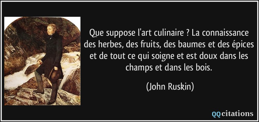 Que suppose l'art culinaire ? La connaissance des herbes, des fruits, des baumes et des épices et de tout ce qui soigne et est doux dans les champs et dans les bois.  - John Ruskin