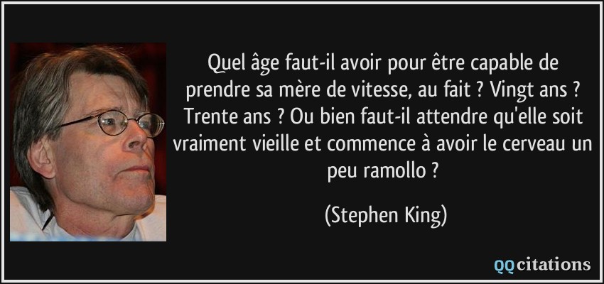 Quel âge faut-il avoir pour être capable de prendre sa mère de vitesse, au fait ? Vingt ans ? Trente ans ? Ou bien faut-il attendre qu'elle soit vraiment vieille et commence à avoir le cerveau un peu ramollo ?  - Stephen King