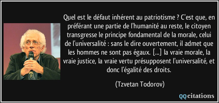 Quel est le défaut inhérent au patriotisme ? C'est que, en préférant une partie de l'humanité au reste, le citoyen transgresse le principe fondamental de la morale, celui de l'universalité : sans le dire ouvertement, il admet que les hommes ne sont pas égaux. [...] la vraie morale, la vraie justice, la vraie vertu présupposent l'universalité, et donc l'égalité des droits.  - Tzvetan Todorov