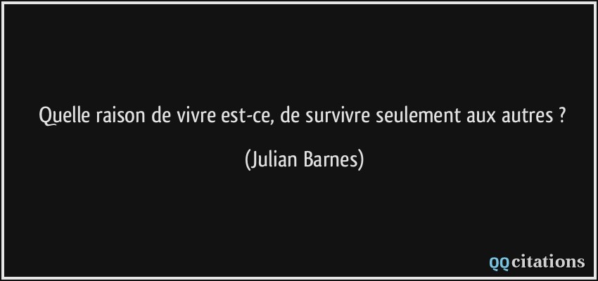 Quelle raison de vivre est-ce, de survivre seulement aux autres ?  - Julian Barnes