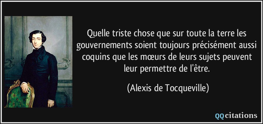 Quelle triste chose que sur toute la terre les gouvernements soient toujours précisément aussi coquins que les mœurs de leurs sujets peuvent leur permettre de l'être.  - Alexis de Tocqueville