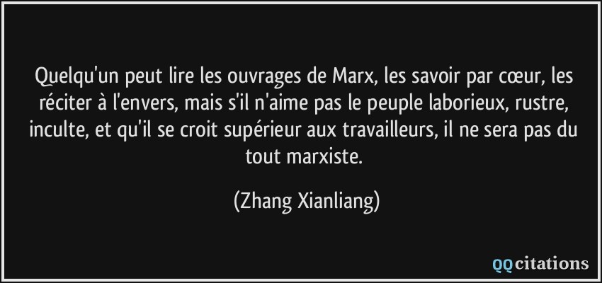 Quelqu'un peut lire les ouvrages de Marx, les savoir par cœur, les réciter à l'envers, mais s'il n'aime pas le peuple laborieux, rustre, inculte, et qu'il se croit supérieur aux travailleurs, il ne sera pas du tout marxiste.  - Zhang Xianliang