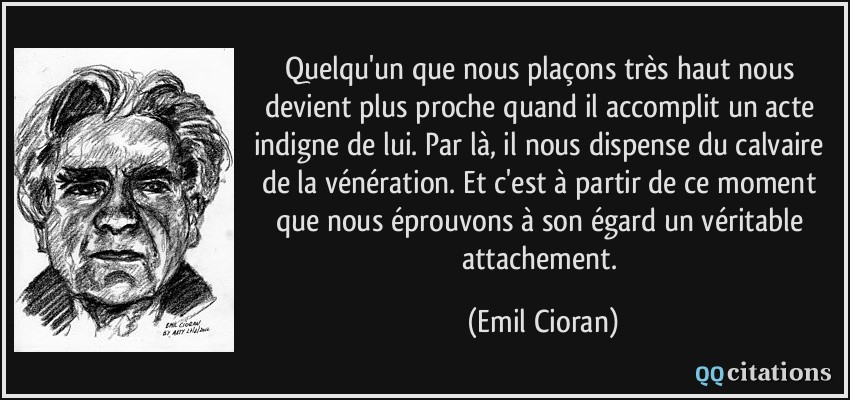 Quelqu'un que nous plaçons très haut nous devient plus proche quand il accomplit un acte indigne de lui. Par là, il nous dispense du calvaire de la vénération. Et c'est à partir de ce moment que nous éprouvons à son égard un véritable attachement.  - Emil Cioran