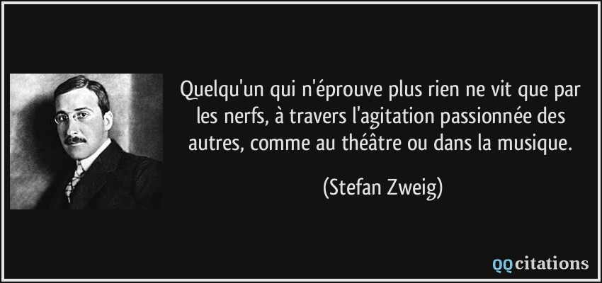 Quelqu'un qui n'éprouve plus rien ne vit que par les nerfs, à travers l'agitation passionnée des autres, comme au théâtre ou dans la musique.  - Stefan Zweig