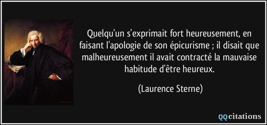 Quelqu'un s'exprimait fort heureusement, en faisant l'apologie de son épicurisme ; il disait que malheureusement il avait contracté la mauvaise habitude d'être heureux.  - Laurence Sterne