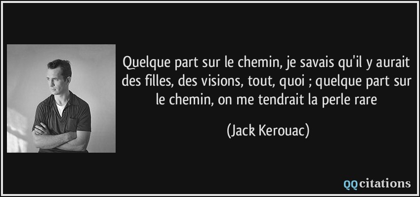 Quelque part sur le chemin, je savais qu'il y aurait des filles, des visions, tout, quoi ; quelque part sur le chemin, on me tendrait la perle rare  - Jack Kerouac