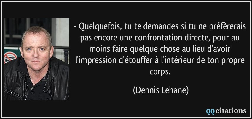 - Quelquefois, tu te demandes si tu ne préfèrerais pas encore une confrontation directe, pour au moins faire quelque chose au lieu d'avoir l'impression d'étouffer à l'intérieur de ton propre corps.  - Dennis Lehane