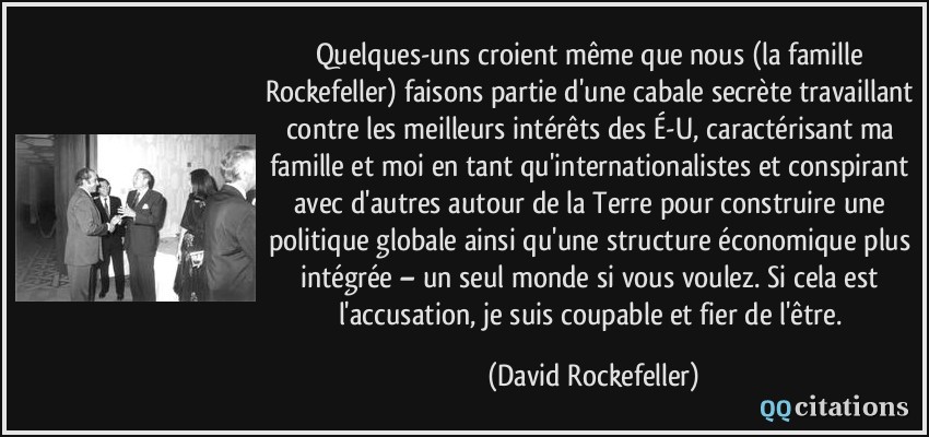 Quelques-uns croient même que nous (la famille Rockefeller) faisons partie d'une cabale secrète travaillant contre les meilleurs intérêts des É-U, caractérisant ma famille et moi en tant qu'internationalistes et conspirant avec d'autres autour de la Terre pour construire une politique globale ainsi qu'une structure économique plus intégrée – un seul monde si vous voulez. Si cela est l'accusation, je suis coupable et fier de l'être.  - David Rockefeller