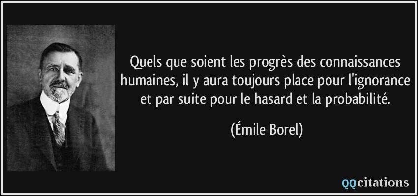 Quels que soient les progrès des connaissances humaines, il y aura toujours place pour l'ignorance et par suite pour le hasard et la probabilité.  - Émile Borel