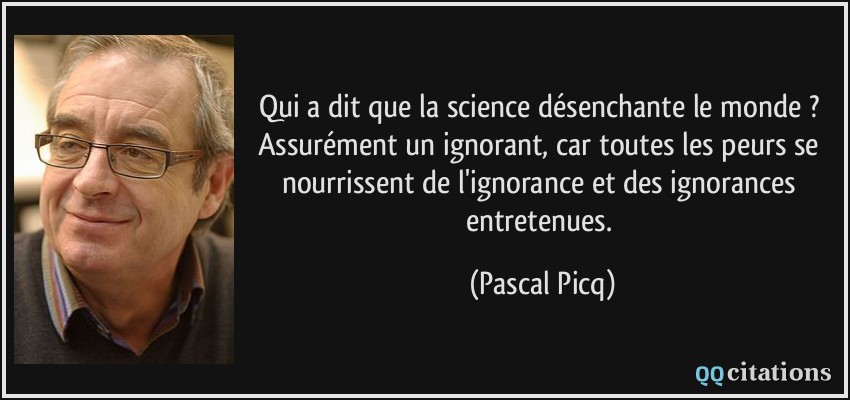 Qui a dit que la science désenchante le monde ? Assurément un ignorant, car toutes les peurs se nourrissent de l'ignorance et des ignorances entretenues.  - Pascal Picq
