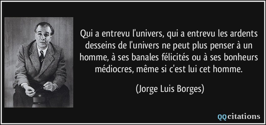 Qui a entrevu l'univers, qui a entrevu les ardents desseins de l'univers ne peut plus penser à un homme, à ses banales félicités ou à ses bonheurs médiocres, même si c'est lui cet homme.  - Jorge Luis Borges