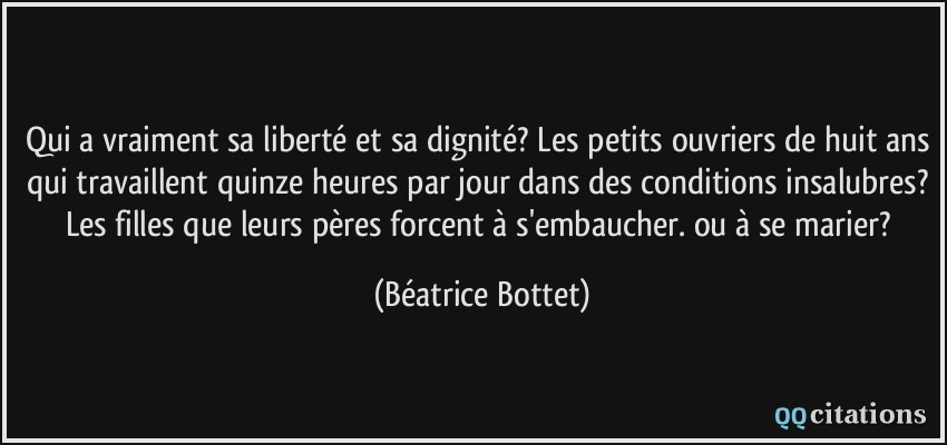 Qui a vraiment sa liberté et sa dignité? Les petits ouvriers de huit ans qui travaillent quinze heures par jour dans des conditions insalubres? Les filles que leurs pères forcent à s'embaucher. ou à se marier?  - Béatrice Bottet