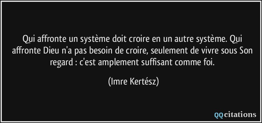 Qui affronte un système doit croire en un autre système. Qui affronte Dieu n'a pas besoin de croire, seulement de vivre sous Son regard : c'est amplement suffisant comme foi.  - Imre Kertész