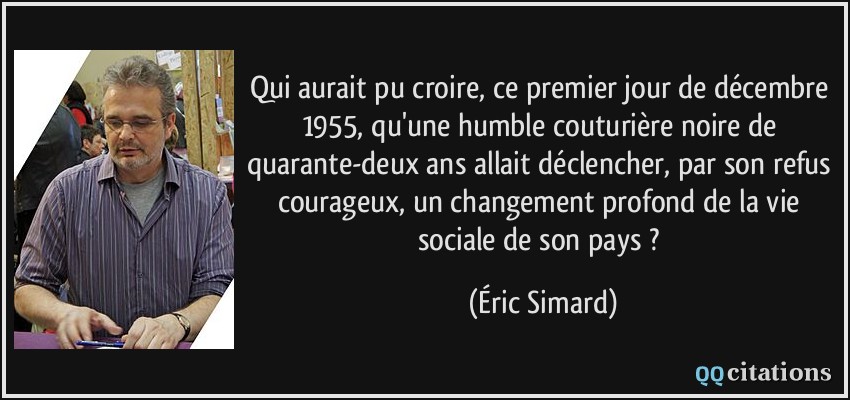 Qui aurait pu croire, ce premier jour de décembre 1955, qu'une humble couturière noire de quarante-deux ans allait déclencher, par son refus courageux, un changement profond de la vie sociale de son pays ?  - Éric Simard