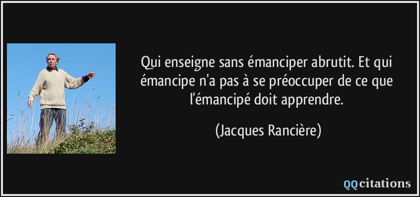 Qui enseigne sans émanciper abrutit. Et qui émancipe n'a pas à se préoccuper de ce que l'émancipé doit apprendre.  - Jacques Rancière