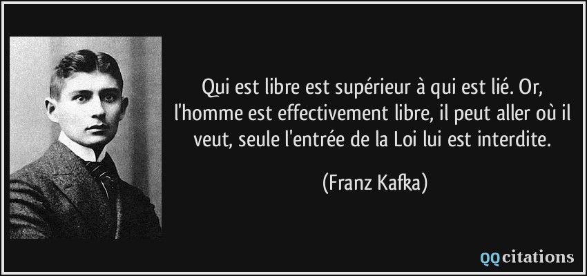 Qui est libre est supérieur à qui est lié. Or, l'homme est effectivement libre, il peut aller où il veut, seule l'entrée de la Loi lui est interdite.  - Franz Kafka