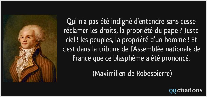 Qui n'a pas été indigné d'entendre sans cesse réclamer les droits, la propriété du pape ? Juste ciel ! les peuples, la propriété d'un homme ! Et c'est dans la tribune de l'Assemblée nationale de France que ce blasphème a été prononcé.  - Maximilien de Robespierre
