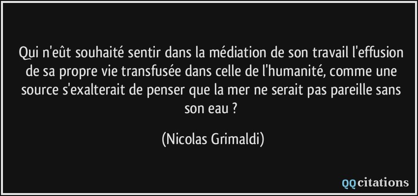 Qui n'eût souhaité sentir dans la médiation de son travail l'effusion de sa propre vie transfusée dans celle de l'humanité, comme une source s'exalterait de penser que la mer ne serait pas pareille sans son eau ?  - Nicolas Grimaldi